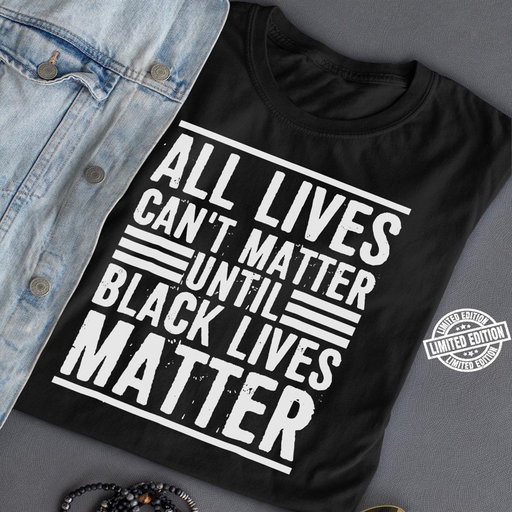 All Lives Cant Matter Until Black Lives Matter Shirt